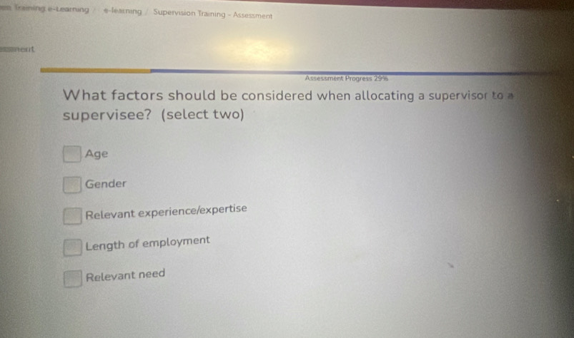 en Treining e-Learning / e-learning / Supervision Training - Assessment
imment
Assessment Progress 29%
What factors should be considered when allocating a supervisor to a
supervisee? (select two)
Age
Gender
Relevant experience/expertise
Length of employment
Relevant need