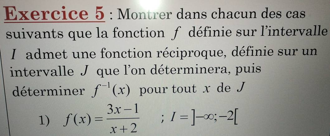 Montrer dans chacun des cas 
suivants que la fonction f définie sur l’intervalle 
I admet une fonction réciproque, définie sur un 
intervalle J que l'on déterminera, puis 
déterminer f^(-1)(x) pour tout x de J
1) f(x)= (3x-1)/x+2 ; I=]-∈fty; -2[