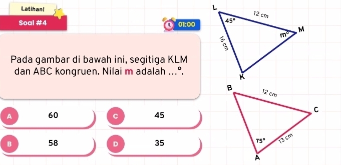 Latihan!
Soal #4 01:00
  
Pada gambar di bawah ini, segitiga KLM
dan ABC kongruen. Nilai m adalah ...°.
A 60 C 45
B 58 D 35