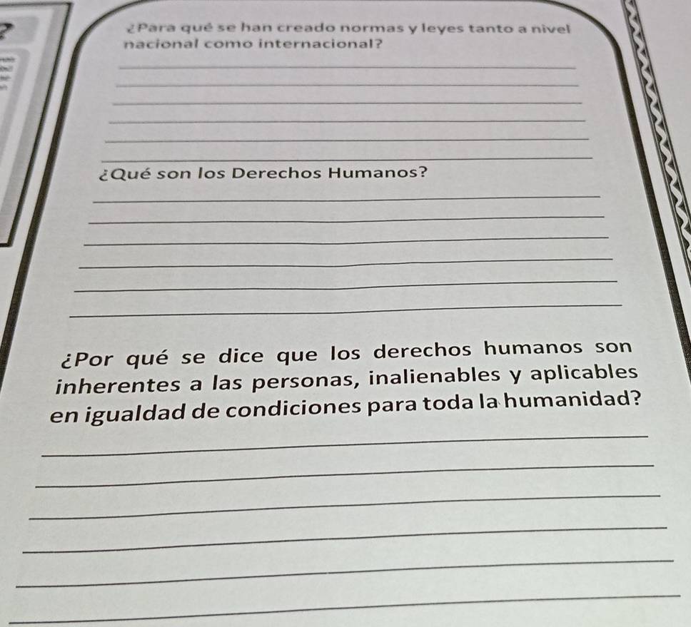 ¿Para qué se han creado normas y leyes tanto a nivel 
nacional como internacional? 
_ 
_ 
_ 
_ 
_ 
_ 
¿Qué son los Derechos Humanos? 
_ 
_ 
_ 
_ 
_ 
_ 
¿Por qué se dice que los derechos humanos son 
inherentes a las personas, inalienables y aplicables 
_ 
en igualdad de condiciones para toda la humanidad? 
_ 
_ 
_ 
_ 
_