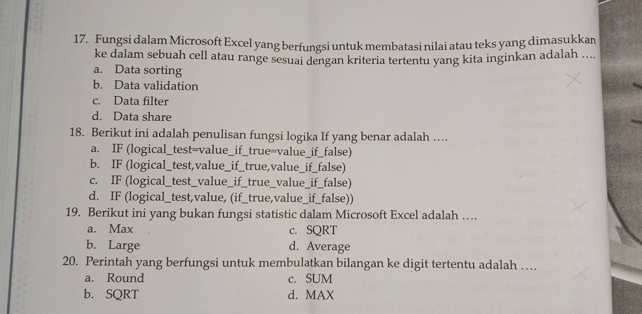 Fungsi dalam Microsoft Excel yang berfungsi untuk membatasi nilai atau teks yang dimasukkan
ke dalam sebuah cell atau range sesuai dengan kriteria tertentu yang kita inginkan adalah ....
a. Data sorting
b. Data validation
c. Data filter
d. Data share
18. Berikut ini adalah penulisan fungsi logika If yang benar adalah ….
a. IF (logical_test=value_if_true=value_if_false)
b. IF (logical_test,value_if_true,value_if_false)
c. IF (logical_test_value_if_true_value_if_false)
d. IF (logical_test,value, (if_true,value_if_false))
19. Berikut ini yang bukan fungsi statistic dalam Microsoft Excel adalah …
a. Max c. SQRT
b. Large d. Average
20. Perintah yang berfungsi untuk membulatkan bilangan ke digit tertentu adalah …
a. Round c. SUM
b. SQRT d. MAX