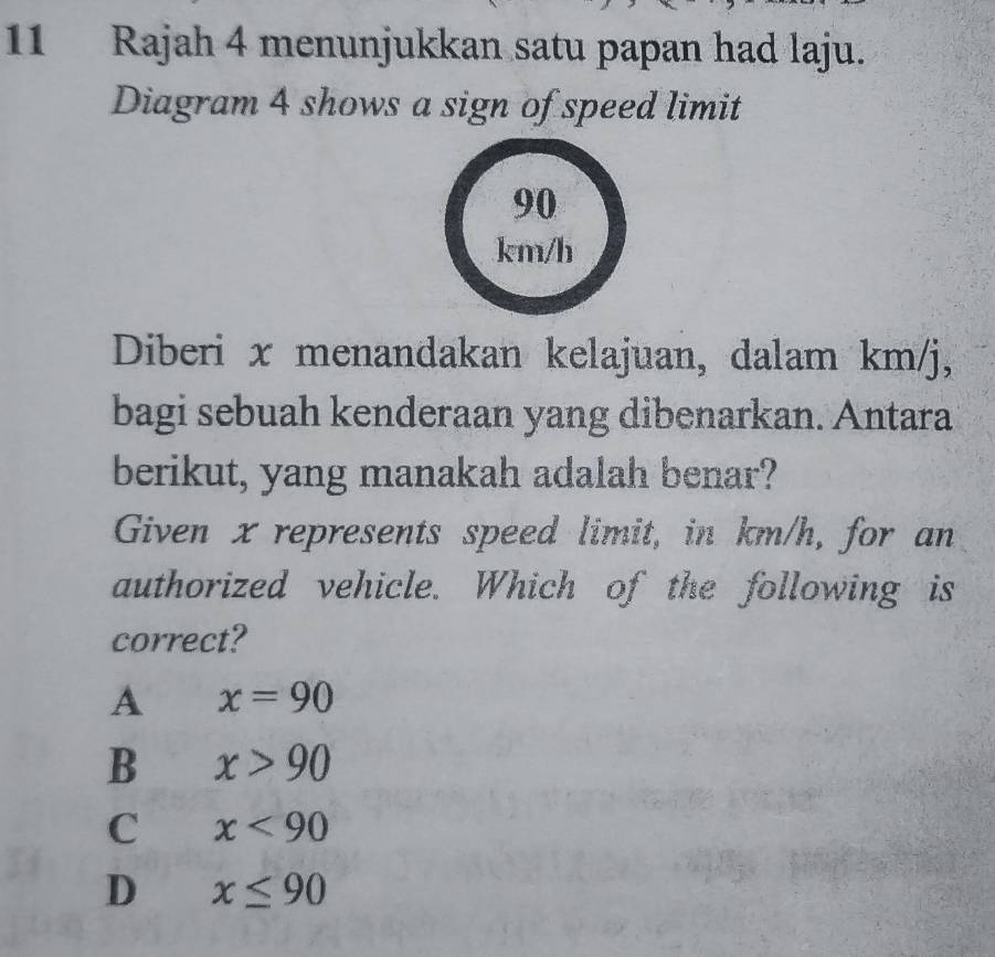 Rajah 4 menunjukkan satu papan had laju.
Diagram 4 shows a sign of speed limit
Diberi x menandakan kelajuan, dalam km/j,
bagi sebuah kenderaan yang dibenarkan. Antara
berikut, yang manakah adalah benar?
Given x represents speed limit, in km/h, for an
authorized vehicle. Which of the following is
correct?
A x=90
B x>90
C x<90</tex>
D x≤ 90