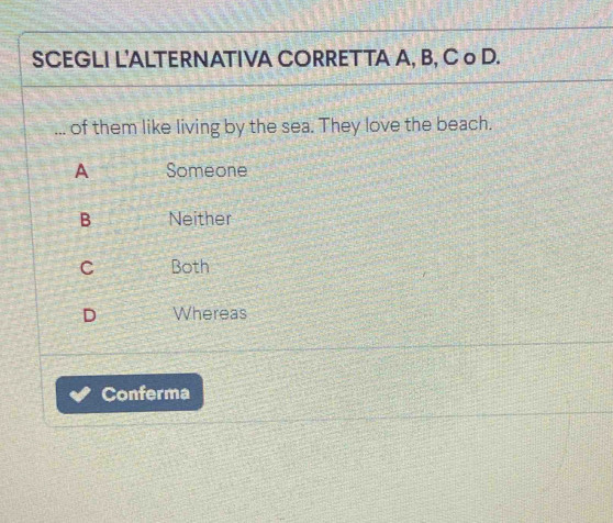 SCEGLI L'ALTERNATIVA CORRETTA A, B, C o D.
_of them like living by the sea. They love the beach.
A Someone
B Neither
C Both
D Whereas
Conferma