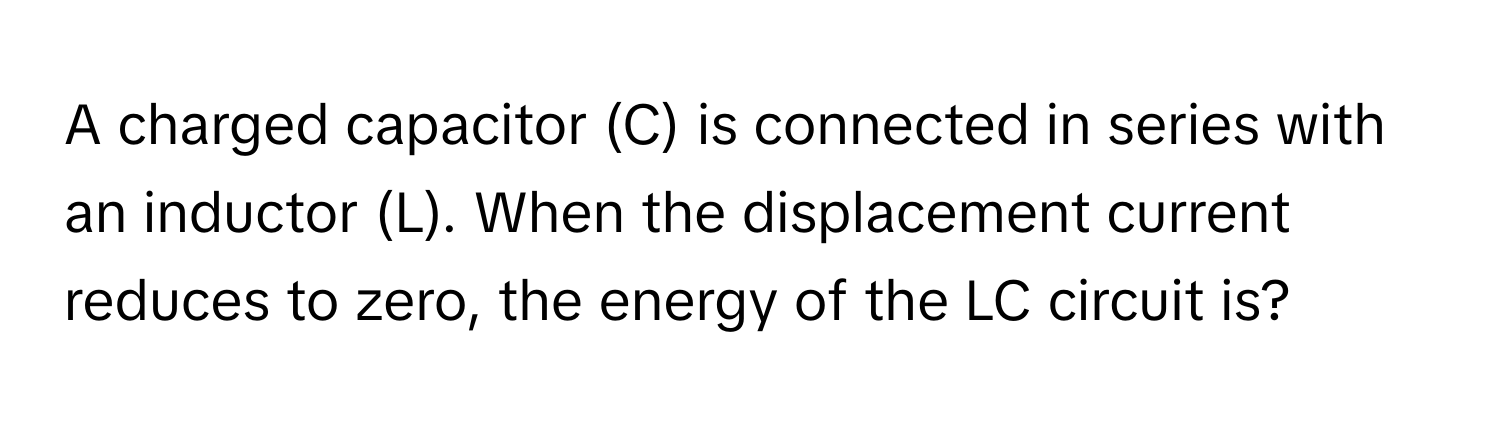 A charged capacitor (C) is connected in series with an inductor (L). When the displacement current reduces to zero, the energy of the LC circuit is?