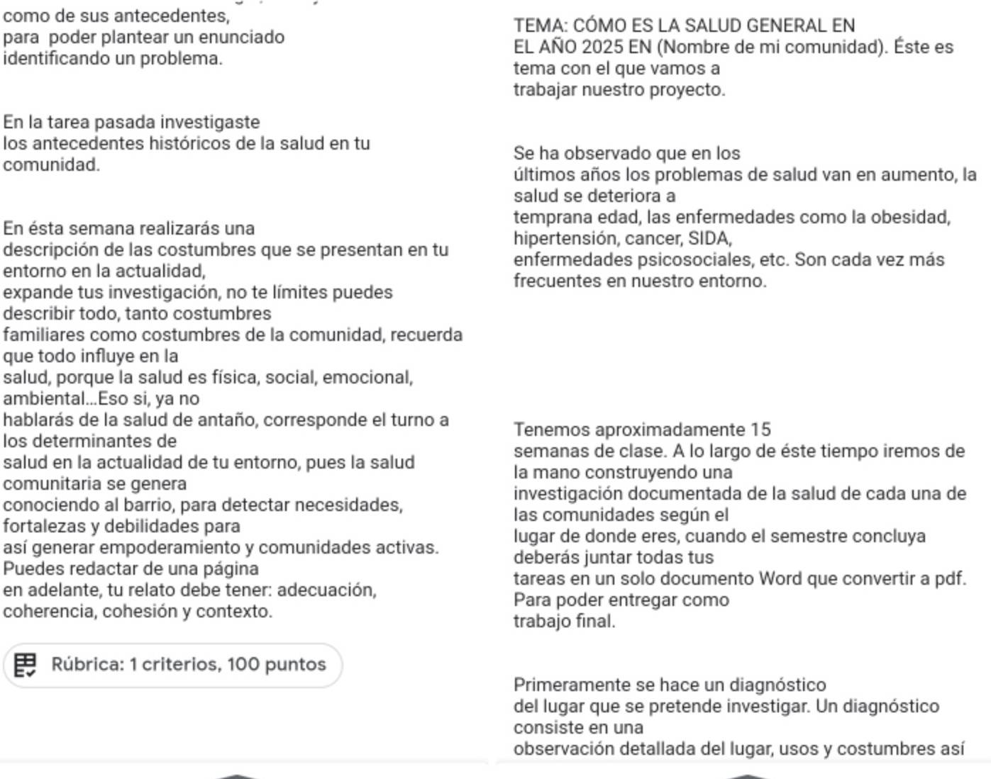 como de sus antecedentes,
TEMA: CÓMO ES LA SALUD GENERAL EN
para poder plantear un enunciado
EL AÑO 2025 EN (Nombre de mi comunidad). Éste es
identificando un problema.
tema con el que vamos a
trabajar nuestro proyecto.
En la tarea pasada investigaste
los antecedentes históricos de la salud en tu
Se ha observado que en los
comunidad.
últimos años los problemas de salud van en aumento, la
salud se deteriora a
temprana edad, las enfermedades como la obesidad,
En ésta semana realizarás una
hipertensión, cancer, SIDA,
descripción de las costumbres que se presentan en tu enfermedades psicosociales, etc. Son cada vez más
entorno en la actualidad, frecuentes en nuestro entorno.
expande tus investigación, no te límites puedes
describir todo, tanto costumbres
familiares como costumbres de la comunidad, recuerda
que todo influye en la
salud, porque la salud es física, social, emocional,
ambiental...Eso si, ya no
hablarás de la salud de antaño, corresponde el turno a Tenemos aproximadamente 15
los determinantes de
salud en la actualidad de tu entorno, pues la salud
semanas de clase. A lo largo de éste tiempo iremos de
la mano construyendo una
comunitaria se genera
investigación documentada de la salud de cada una de
conociendo al barrio, para detectar necesidades,
las comunidades según el
fortalezas y debilidades para
así generar empoderamiento y comunidades activas.
lugar de donde eres, cuando el semestre concluya
deberás juntar todas tus
Puedes redactar de una página
en adelante, tu relato debe tener: adecuación,
tareas en un solo documento Word que convertir a pdf.
Para poder entregar como
coherencia, cohesión y contexto.
trabajo final.
Rúbrica: 1 criterios, 100 puntos
Primeramente se hace un diagnóstico
del lugar que se pretende investigar. Un diagnóstico
consiste en una
observación detallada del lugar, usos y costumbres así