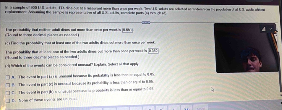 In a sample of 900 U.S. adults, 174 dine out at a resaurant more than once per week. Two U.S. adults are selected at random from the population of all U.S. adults without
replacement. Assuming the sample is representative of all U.S. adults, complete parts (a) through (d).
l he probability that neither adult dines out more than once per week is [0.651 ].
(Round to three decimal places as needed.)
(c) Find the probability that at least one of the two adults dines out more than once per week.
The probability that at least one of the two adults dines out more than once per week is [0.350
(Round to three decimal places as needed.)
(d) Which of the events can be considered unusual? Explain. Select all that apply.
A. The event in part (a) is unusual because its probability is less than or equal to 0.05.
B. The event in part (c) is unusual because its probability is less than or equal to 0.05.
C. The event in part (b) is unusual because its probability is less than or equal to 0.05.
D. None of these events are unusual.