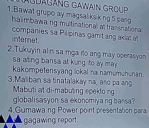 AGDAGÁNG GAWAIN:GROUP 
1.Bawat grupo ay magsaliksik ng 5 pang 
halimbawa ng multinational at transnational 
companies sa Pilipinas gamit ang aklat at 
internet. 
2.Tukuyin alin sa mga ito ang may operasyon 
sa ating bansa at kung ito ay may 
kakompetensyang lokal na namumuhunan. 
3.Maliban sa tinatalakay na, ano pa ang 
Mabuti at di-mabuting epekto ng 
globalisasyon sa ekonomiya ng bansa? 
4.Gumawa ng Power point presentation para 
gagawing report.