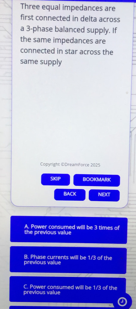 Three equal impedances are
first connected in delta across
a 3 -phase balanced supply. If
the same impedances are
connected in star across the
same supply
Copyright ©DreamForce 2025
SKIP BOOKMARK
BACK NEXT
A. Power consumed will be 3 times of
the previous value
B. Phase currents will be 1/3 of the
previous value
C. Power consumed will be 1/3 of the
previous value