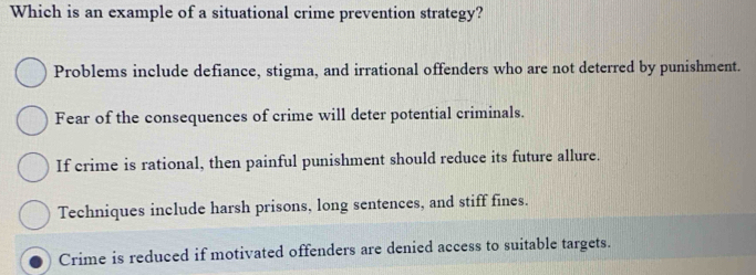 Which is an example of a situational crime prevention strategy?
Problems include defiance, stigma, and irrational offenders who are not deterred by punishment.
Fear of the consequences of crime will deter potential criminals.
If crime is rational, then painful punishment should reduce its future allure.
Techniques include harsh prisons, long sentences, and stiff fines.
Crime is reduced if motivated offenders are denied access to suitable targets.