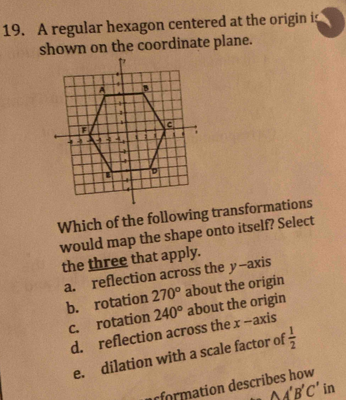 A regular hexagon centered at the origin is
shown on the coordinate plane.
Which of the following transformations
would map the shape onto itself? Select
the three that apply.
a. reflection across the y-axis
b. rotation 270° about the origin
c. rotation 240° about the origin
d. reflection across the x -axis
e. dilation with a scale factor of  1/2 
rformation describes how
△ A'B'C' in