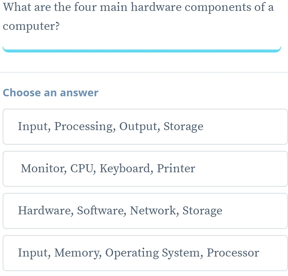 What are the four main hardware components of a
computer?
Choose an answer
Input, Processing, Output, Storage
Monitor, CPU, Keyboard, Printer
Hardware, Software, Network, Storage
Input, Memory, Operating System, Processor