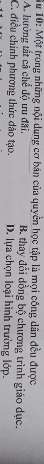 Âu 10: Một trong những nội dung cơ bản của quyền học tập là mọi công dân đều được
A. hưởng tất cả chế độ ưu đãi. B. thay đổi đồng bộ chương trình giáo dục.
C. điều chinh phương thức đào tạo. D. lựa chọn loại hình trường lớp.