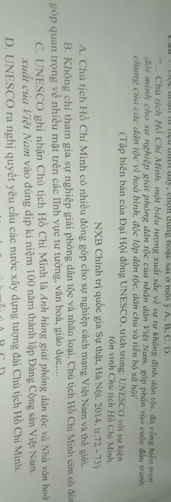đoạn từ nệu đưới đay, chộn dung hoạc sai ở môi ý A, B, C. D.
*... Chủ tịch Hồ Chí Minh, một biểu tượng xuất sắc về sự tự khẳng định dân tộc, đã cống hiến trọn
đời mình cho sự nghiệp giải phóng dân tộc của nhân dân Việt Nam, góp phần vào cuộc đấu tranh
chung của các dân tộc vì hoà bình, độc lập dân tộc, dân chủ và tiến bộ xã hội''
(Tập biên bản của Đại Hội đồng UNESCO, trích trong: UNESCO với sự kiện
tôn vinh Chủ tịch Hồ Chi Minh,
NXB Chính trị quốc gia Sự thật, Hà Nội. 2014. tr.72 - 73)
A. Chủ tịch Hồ Chí Minh có nhiều đóng góp cho sự nghiệp cách mạng Việt Nam và thế giới.
B. Không chỉ tham gia sự nghiệp giải phóng dân tộc và nhân loại. Chủ tịch Hồ Chí Minh còn có đón
góp quan trọng về nhiều mặt trên các lĩnh vực tư tưởng, văn hoá, giáo dục,...
C. UNESCO ghi nhận Chủ tịch Hồ Chí Minh là Anh hùng giải phóng dân tộc và Nhà văn hoá
xuất của Việt Nam vào đúng dịp kỉ niệm 100 năm thành lập Đảng Cộng sản Việt Nam.
D. UNESCO ra nghị quyết yêu cầu các nước xây dựng tượng đài Chủ tịch Hồ Chí Minh.
D n