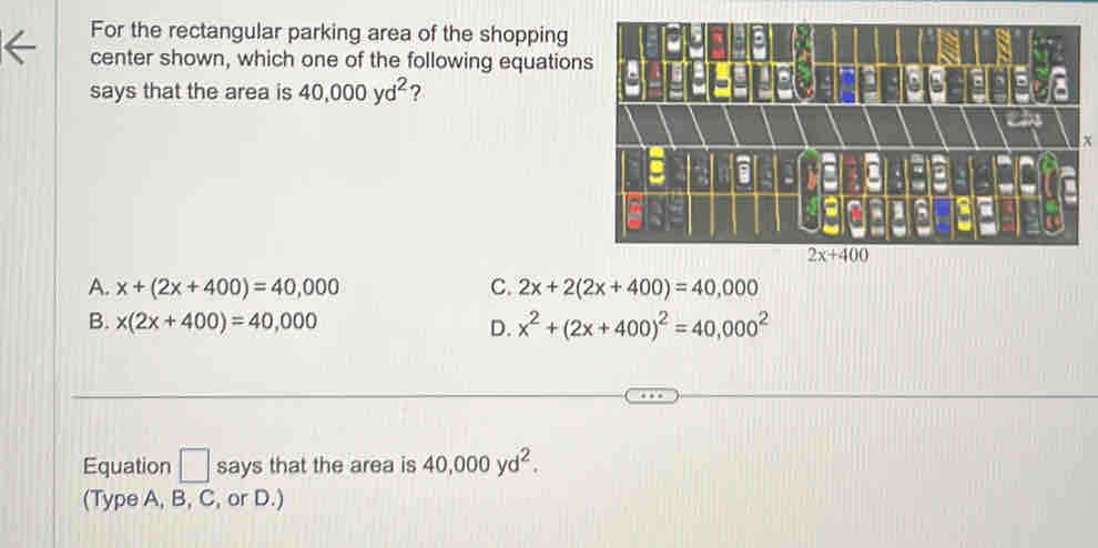 For the rectangular parking area of the shopping
center shown, which one of the following equatio
says that the area is 40,000yd^2 ?
x
A. x+(2x+400)=40,000 C. 2x+2(2x+400)=40,000
B. x(2x+400)=40,000
D. x^2+(2x+400)^2=40,000^2
Equation □ says that the area is 40,000yd^2.
(Type A, B, C, or D.)