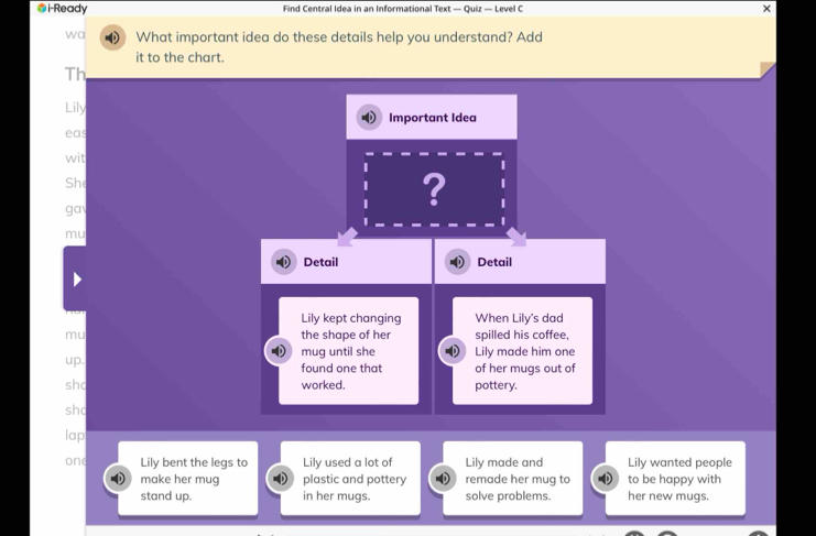 i-Ready Find Central Idea in an Informational Text — Quiz — Level C × 
wa What important idea do these details help you understand? Add 
it to the chart. 
Th 
Lily Important Idea 
eas 
wit 
She 
ga 
? 
mu 
Detail Detail 
Lily kept changing When Lily's dad 
mu the shape of her spilled his coffee, 
mug until she Lily made him one 
up. found one that of her mugs out of 
sh worked. pottery. 
sh 
lap 
one Lily bent the legs to Lily used a lot of Lily made and Lily wanted people 
make her mug plastic and pottery remade her mug to to be happy with 
stand up. in her mugs. solve problems. her new mugs.