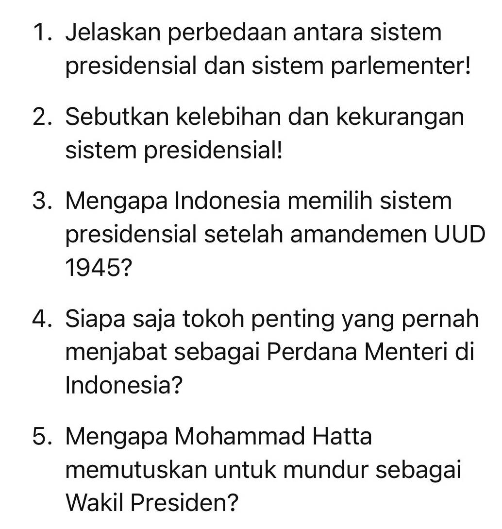 Jelaskan perbedaan antara sistem 
presidensial dan sistem parlementer! 
2. Sebutkan kelebihan dan kekurangan 
sistem presidensial! 
3. Mengapa Indonesia memilih sistem 
presidensial setelah amandemen UUD 
1945? 
4. Siapa saja tokoh penting yang pernah 
menjabat sebagai Perdana Menteri di 
Indonesia? 
5. Mengapa Mohammad Hatta 
memutuskan untuk mundur sebagai 
Wakil Presiden?