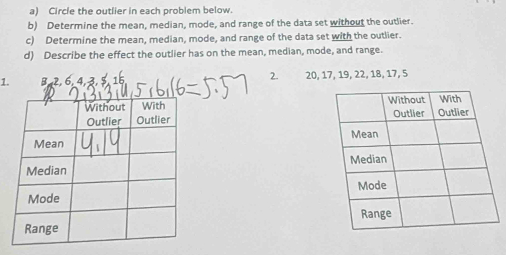 Circle the outlier in each problem below. 
b) Determine the mean, median, mode, and range of the data set without the outlier. 
c) Determine the mean, median, mode, and range of the data set with the outlier. 
d) Describe the effect the outlier has on the mean, median, mode, and range. 
2. 
1. B, 2, 6, 4, 3, 5, 15 20, 17, 19, 22, 18, 17, 5