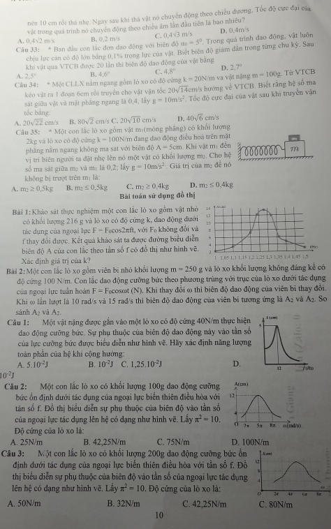 nên 10 cm rồi thá nhẹ. Ngay sau khi thả vật nó chuyển động theo chiều đương, Tốc độ cực đại của
vật trong quá trình nó chuyến động theo chiều âm lần đầu tiên là bao nhiều?
A. 0.4sqrt(2)n n/s B. 0,2 m/s C. 0.4sqrt(3) m/s D. 0.4m/s
Câu 33: * Ban đầu con lắc đơn dao động với biên độ a_0=5° Trong quá trình đao động, vật luôn
chiu lực cản có độ lớn bằng 0,1% trong lực của vật. Biết biên độ giam dẫn trong từng chu kỳ. Sau
khi vật qua VTCB được 20 lẫn thì biên độ đao động của vật bằng
A. 2.5° B. 4.6° C. 4.8° D. 2.7°
Câu 34:M6tCLLX C nằm ngang gồm lò xo có độ cứng k=20N/m và vật nặng m=100g 2. Từ VTCB
kéo vật ra 1 đoạn 6cm rồi truyền cho vật vận tốc 20sqrt(14)cm /s hướng về VTCB. Biết rằng hệ số ma
sát giữa vật và mật phăng ngang là 0,4, lấy g=10m/s^2. Tốc độ cực đại của vật sau khi truyền vận
tắc bằng:
A. 20sqrt(22) cm/s B. 80sqrt(2) cm/s C. 20sqrt(10)cm/s D. 40sqrt(6)cm/s
Câu 35: * Một con lắc lõ xo gồm vật m:(mỏng phẳng) có khổi lượng
2kg và lò xo cỏ độ cứng k=100N/n đang dao động điều hoà trên mặt
phẳng nằm ngang không ma sat với biên độ A=5cm Khi vật mị đến z
vị trí biên người ta đật nhẹ lên nó một vật có khổi lượng m₂. Cho hệ 0000000 m
số ma sát giữa mạ và m_1 là 0,2; lấy g=10m/s^2 Giá trị của m_2 đễ nó
không bị trượt trên mị là:
A. m_2≥ 0.5kg B. m_2≤ 0.5kg C. m_2≥ 0,4kg D. m_2≤ 0,4kg
Bài toán sử dụng đồ thị
Bài 1:Khảo sát thực nghiệm một con lắc lò xo gồm vật nh
có khổi lượng 216 g và lò xo có độ cứng k, đao động đướ
tác dụng của ngoại lực F= Facos2πft, với F_0 không đổi v
f thay đổi được. Kết quả khảo sát ta được đường biểu diễ
biên độ A của con lắc theo tần số f có đồ thị như hình vẽ
Xác định giá trị của k? 
Bài 2:Mwidehat  t con lắc lò xo gồm viên bi nhỏ khổi lượng m=250 g và lỏ xo khối lượng không đáng kể có
độ cứng 100 N/m. Con lắc đao động cưỡng bức theo phương trùng với trục của lò xo dưới tác dụng
của ngoại lực tuần hoàn F= Focosωt (N). Khi thay đổi ω thi biên độ dao động của viên bi thay đổi.
Khi ω lần lượt là 10 rad/s và 15 rad/s thi biên độ dao động của viên bi tương ứng là A_2 và A_2 Sọ
sánh A2 và A_2.
Câu 1: Một vật nặng được gắn vào một lò xo có độ cứng 40N/m thực hiện
dao động cưỡng bức. Sự phụ thuộc của biên độ dao động này vào tần số
của lực cưỡng bức được biểu diễn như hình vẽ. Hãy xác định năng lượng
toàn phần của hệ khi cộng hưởng:
A. 5.10^(-2)J B. 10^(-2)J C. 1,25.10^(-2)J D.
10^(-2)J
Câu 2: Một con lắc lò xo có khối lượng 100g dao động cưỡng
bức ổn định dưới tác dụng của ngoại lực biến thiên điều hòa với
tàn số f. Đồ thị biểu diễn sự phụ thuộc của biên độ vào tần số
của ngoại lực tác dụng lên hệ có dạng như hình vẽ. Lấy π^2=10.
Độ cứng của lò xo là:
A. 25N/m B. 42,25N/m C. 75N/m D. 100N/m
Câu 3: Một con lắc lò xo có khối lượng 200g dao động cưỡng bức ổn    co
định dưới tác dụng của ngoại lực biến thiên điều hòa với tần số f. Đồ 12
8
thị biểu diễn sự phụ thuộc của biên độ vào tần số của ngoại lực tác dụng   
lên hệ có dạng như hình vẽ. Lấy π^2=10. Độ cứng của lò xo là: 0 2e 4r or 3r
A. 50N/m B. 32N/m C. 42,25N/m C. 80N/m
10