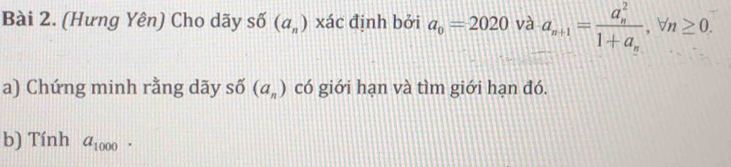 (Hưng Yên) Cho dãy số (a_n) xác định bởi a_0=2020 và a_n+1=frac (a_n)^21+a_n, forall n≥ 0. 
a) Chứng minh rằng dãy số có giới hạn và tìm giới hạn đó. (a_n)
b) Tính a_1000.