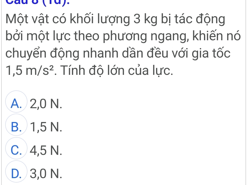 Một vật có khối lượng 3 kg bị tác động
bởi một lực theo phương ngang, khiến nó
chuyển động nhanh dần đều với gia tốc
1,5m/s^2. Tính độ lớn của lực.
A. 2,0 N.
B. 1,5 N.
C. 4,5 N.
D. 3,0 N.