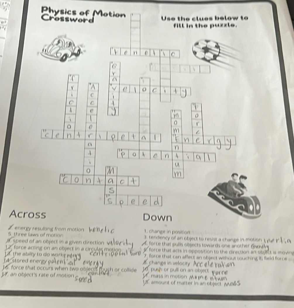 Physics of 
Acr
2 ener
5. threews of motion 3. tendency of an object to resist a change in motion 
. speed of an object in a given direction √ . force that pulls objects towards one another 
12, force acting on an object in a circular motion force that acts in opposition to the direction an object is moving
13 the abilty to do worke 7 force that can affect an object without touching it; field for
14 stored energy a change in velocity
16. force that occurs when two objects fouch or collide 10, push or pull on an object por 
1. an object's rate of motion 1.mass in motion 
15. amount of matter in an object