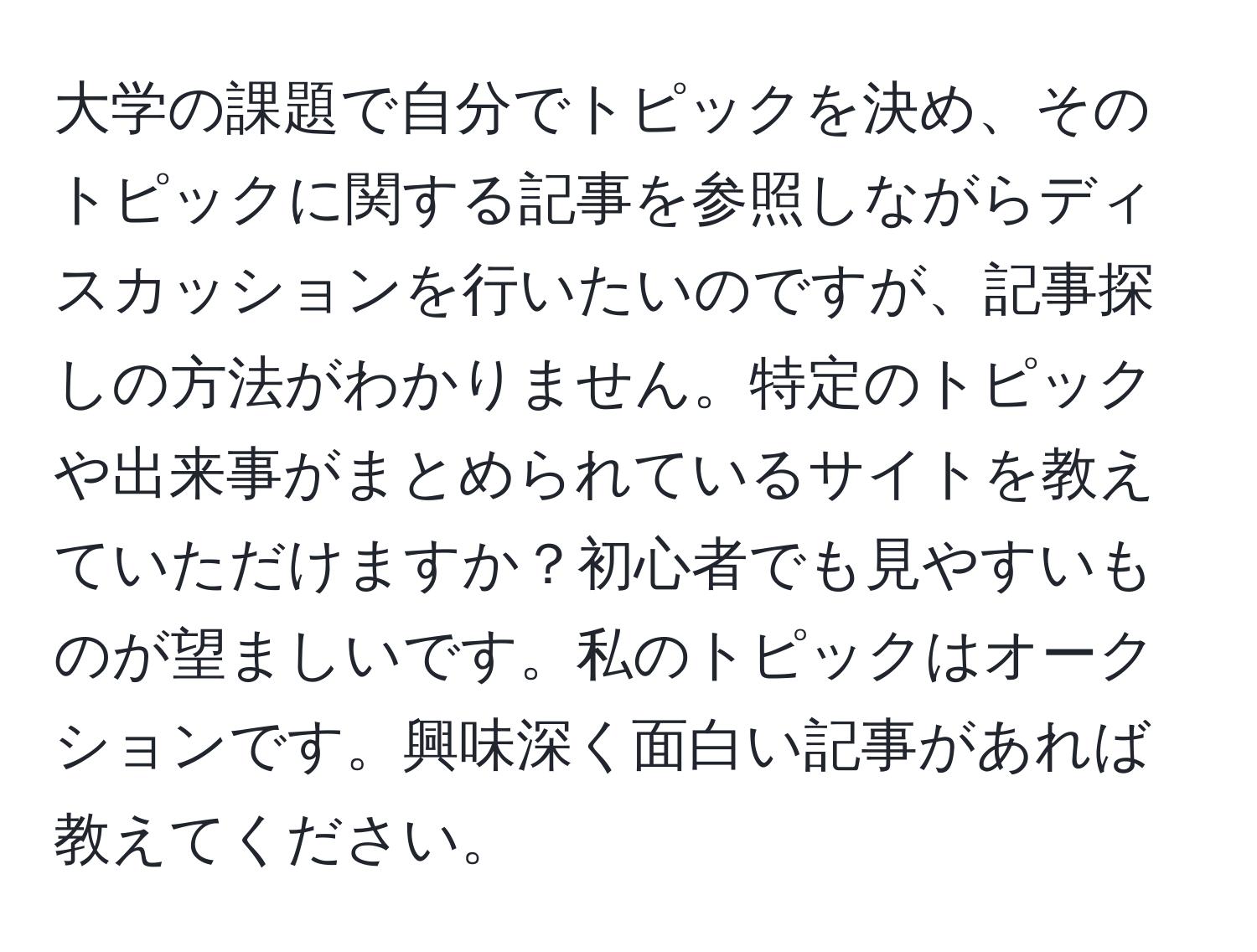 大学の課題で自分でトピックを決め、そのトピックに関する記事を参照しながらディスカッションを行いたいのですが、記事探しの方法がわかりません。特定のトピックや出来事がまとめられているサイトを教えていただけますか？初心者でも見やすいものが望ましいです。私のトピックはオークションです。興味深く面白い記事があれば教えてください。