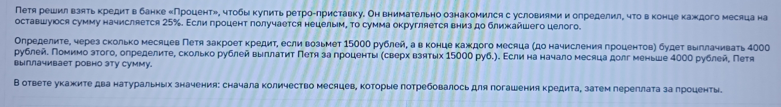 Петя решил Βзятьκредит в банке ΚПроцентル, чтобы Κулить ретроулриставку. Он внимательно ознакомился с условиямии олределилΒ чτо вконце каждого месяца на
оставшуюося сумму начисляется 25‰. Εсли гроцент πолучается нецелым, Τо сумма округляется вниз до ближΚайшего целого.
Оηρеделиτе, через сколько месяцев Πетя закроет κредиτ, если возьмет 1500О рублей, а в конце каждого месяца (до начисления πроцентов) будеτ выллачивать 4Ο
рублейδ Πомимо зтого, олределиτеΒ сколько рублей выллаτиτ Πеτя за πроценτьι κсверх взяτых 15000 руб.). Εсли на начало месяца долг меньше 40ОО рублей, Πетя
выллачивает ровно эту сумму.
В ответе укажите два натуральных значения: сначала количество месяцев, Κоторые πотребовалось для πогашения кредита, затем переллаτа за πроценть.