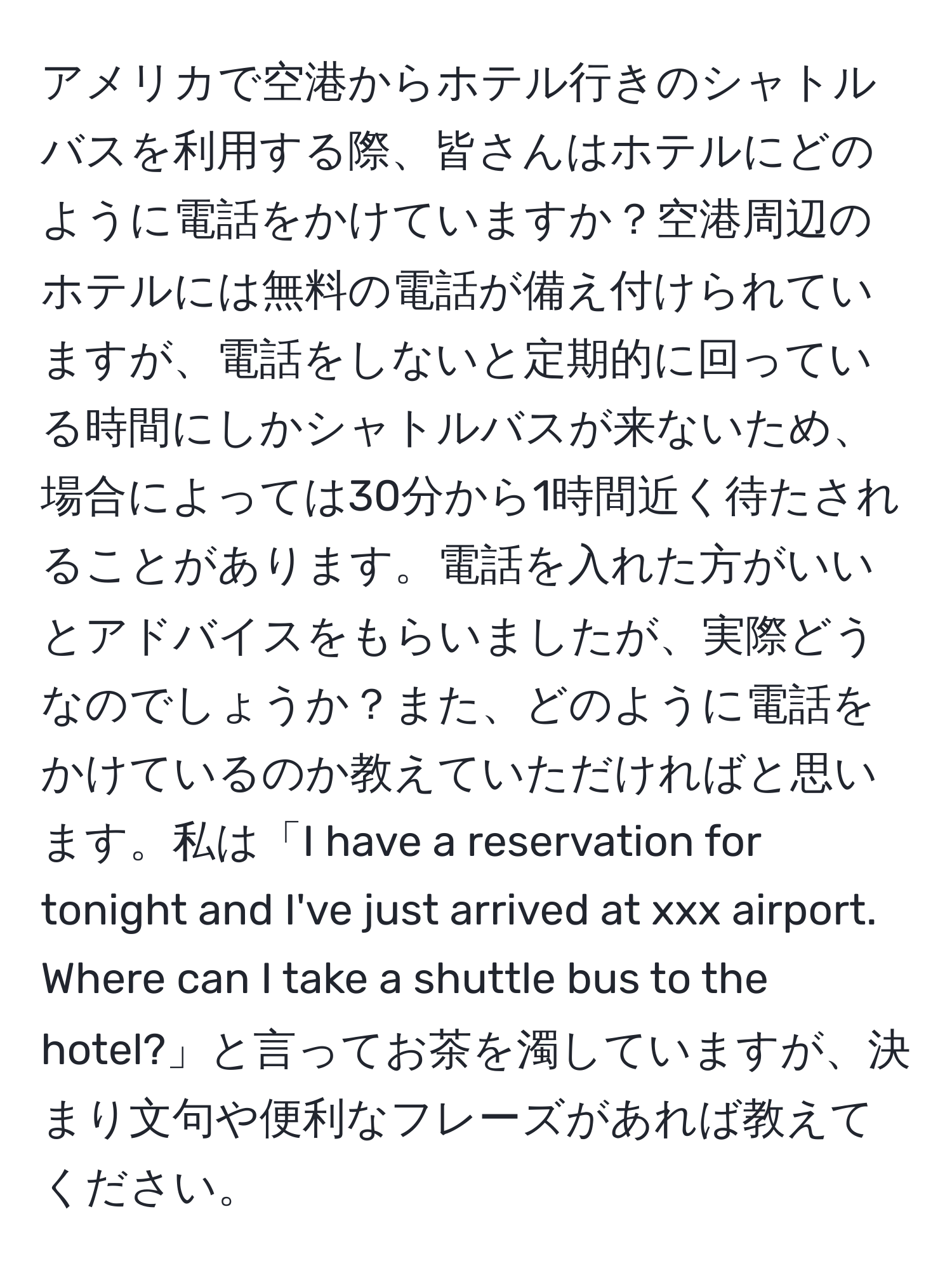 アメリカで空港からホテル行きのシャトルバスを利用する際、皆さんはホテルにどのように電話をかけていますか？空港周辺のホテルには無料の電話が備え付けられていますが、電話をしないと定期的に回っている時間にしかシャトルバスが来ないため、場合によっては30分から1時間近く待たされることがあります。電話を入れた方がいいとアドバイスをもらいましたが、実際どうなのでしょうか？また、どのように電話をかけているのか教えていただければと思います。私は「I have a reservation for tonight and I've just arrived at xxx airport. Where can I take a shuttle bus to the hotel?」と言ってお茶を濁していますが、決まり文句や便利なフレーズがあれば教えてください。