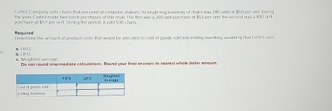 Cortez Company sells chairs that are used at computer stations. its beginning inventory of chales was 240 units et $50 per enit. During 
the year. Cortez made two batch purchases of this chal. The first was a 260 unt purchase at $55 per snit; the second was a 400 un t 
purchase at $57 per unit. During the period, it sold 530 chairs. 
Required 
Determine the amount of product costs that would be allocated to cost of goods sold and ending inventory, ansuming that Corlez uses 
FC> FIF O 
Weighted average Do not round intermediate calculations. Round your final enswers to neerest whole doiler emount.