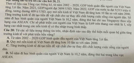 Độc thông tin và tra lới các câu hồi 20, 21.
Theo số liệu của Tổng cục thống kê, từ năm 2002 - 2020, GDP bình quân đầu người của Việt Nam
tăng 3,6 lần. Năm 2021, GDP/người đạt 3694 USD. Năm 2022, GDP của nước ta đạt 9,513 triệu tỉ
đồng, tương đương 409 tỉ USD, quy mô nền kinh tế Việt Nam đã tăng hơn 10 lần so với năm 2000.
Tăng trưởng kinh tế đã tạo tiền để vật chất cho sự thay đổi chất lượng cuộc sống của người dân. Số
năm đi học bình quân của người Việt Nam là 10, 2 năm, đứng thứ hai chỉ sau Singapore theo xếp
hạng của ASEAN. Chỉ số phát triển con người của Việt Nam là 0,69 trên thang cao nhất là 1, xếp
hạng cao nhất trong các nền kinh tế có thu nhập trung bình thấp.
Câu 20: Từ các số liệu trong thông tin trên, nhận định nào sau đây thể hiện mối quan hệ giữa tăng
trưởng kinh tế với phát triển bền vững?
A. Từ năm 2002 - 2020 GDP bình quân đầu người của Việt Nam tăng 3, 6 lần.
B. Quy mô nền kinh tế Việt Nam đã tăng hơn 10 lần so với năm 2000.
C. Tăng trưởng kinh tế đã tạo tiền đề vật chất cho sự thay đổi chất lượng cuộc sống của người
dān.
D. Số năm đi học bình quân của người Việt Nam là 10, 2 năm, đứng thứ hai trong khu vực
ASEAN.