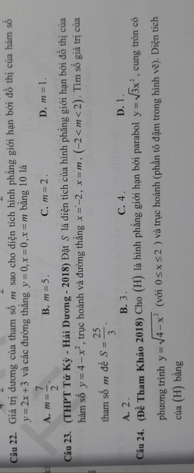 Giá trị dương của tham số m sao cho diện tích hình phẳng giới hạn bởi đồ thị của hàm số
y=2x+3 và các đường thắng y=0, x=0, x=m bằng 10 là
A. m= 7/2 .
B. m=5. C. m=2. D. m=1. 
Câu 23. (THPT Tứ Kỳ - Hải Dương - 2018) Đặt S là diện tích của hình phẳng giới hạn bởi đồ thị của
hàm số y=4-x^2 , trục hoành và đường thắng x=-2, x=m, (-2 . Tìm số giá trị của
tham số m để S= 25/3 .
A. 2. D. 1.
B. 3.
C. 4 .
Câu 24. (Đề Tham Khảo 2018) Cho (H) là hình phẳng giới hạn bởi parabol y=sqrt(3)x^2 , cung tròn có
phương trình y=sqrt(4-x^2) (với 0≤ x≤ 2) và trục hoành (phần tô đậm trong hình vẽ). Diện tích
của (H) bằng
