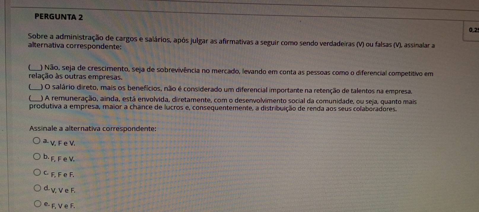 PERGUNTA 2
0,2
Sobre a administração de cargos e salários, após julgar as afirmativas a seguir como sendo verdadeiras (V) ou falsas (V), assinalar a
alternativa correspondente:
(_ ) Não, seja de crescimento, seja de sobrevivência no mercado, levando em conta as pessoas como o diferencial competitivo em
relação às outras empresas.
(_ ) O salário direto, mais os benefícios, não é considerado um diferencial importante na retenção de talentos na empresa.
( ) A remuneração, ainda, está envolvida, diretamente, com o desenvolvimento social da comunidade, ou seja, quanto mais
produtiva a empresa, maior a chance de lucros e, consequentemente, a distribuição de renda aos seus colaboradores.
Assinale a alternativa correspondente:
a⋅ V, F e V.
b⋅ F, F e V.
C⋅ F, F e F.
d. γ, V e F.
e⋅ F, V e F.