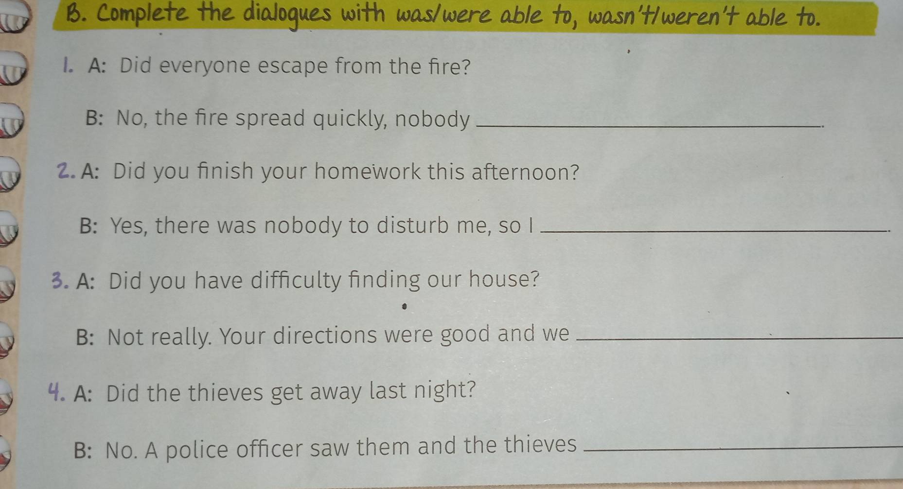 Complete the dialoques with was/were able to, wasn't/weren't able to. 
I. A: Did everyone escape from the fire? 
B: No, the fire spread quickly, nobody_ 
2. A: Did you finish your homework this afternoon? 
B: Yes, there was nobody to disturb me, so I_ 
3. A: Did you have difficulty finding our house? 
B: Not really. Your directions were good and we_ 
4. A: Did the thieves get away last night? 
B: No. A police officer saw them and the thieves_