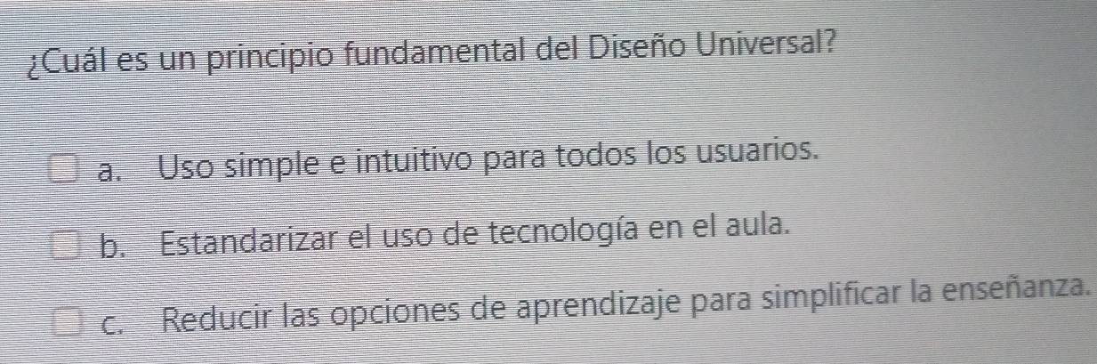 ¿Cuál es un principio fundamental del Diseño Universal?
a. Uso simple e intuitivo para todos los usuarios.
b. Estandarizar el uso de tecnología en el aula.
c. Reducir las opciones de aprendizaje para simplificar la enseñanza.