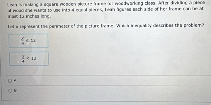 Leah is making a square wooden picture frame for woodworking class. After dividing a piece
of wood she wants to use into 4 equal pieces, Leah figures each side of her frame can be at
most 12 inches long.
Let x represent the perimeter of the picture frame. Which inequality describes the problem?
 x/4 ≤ 12
 x/4 <12</tex> 
A
B