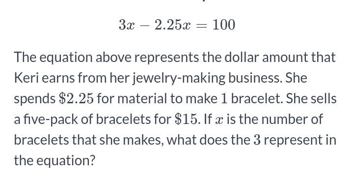 3x-2.25x=100
The equation above represents the dollar amount that 
Keri earns from her jewelry-making business. She 
spends $2.25 for material to make 1 bracelet. She sells 
a five-pack of bracelets for $15. If x is the number of 
bracelets that she makes, what does the 3 represent in 
the equation?