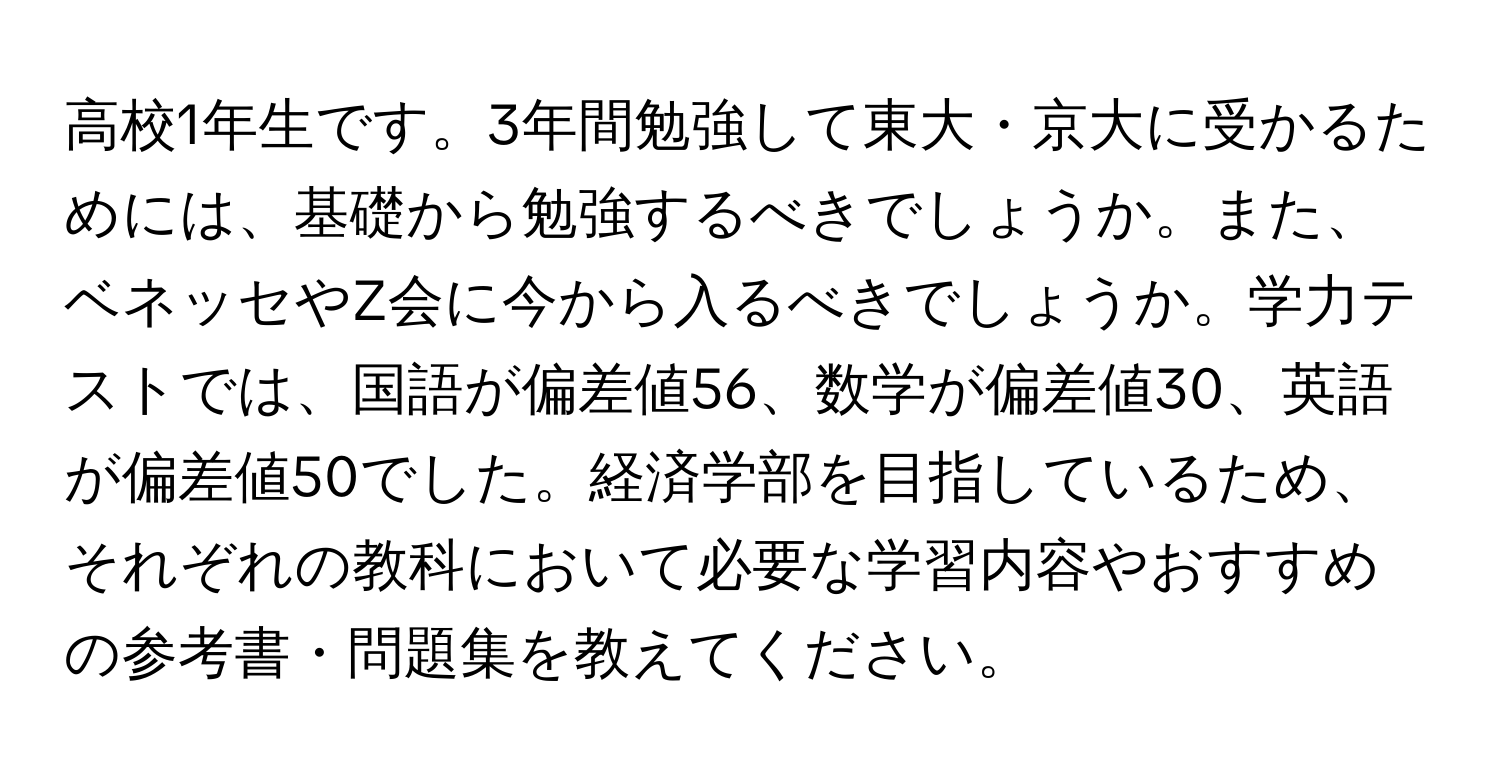 高校1年生です。3年間勉強して東大・京大に受かるためには、基礎から勉強するべきでしょうか。また、ベネッセやZ会に今から入るべきでしょうか。学力テストでは、国語が偏差値56、数学が偏差値30、英語が偏差値50でした。経済学部を目指しているため、それぞれの教科において必要な学習内容やおすすめの参考書・問題集を教えてください。