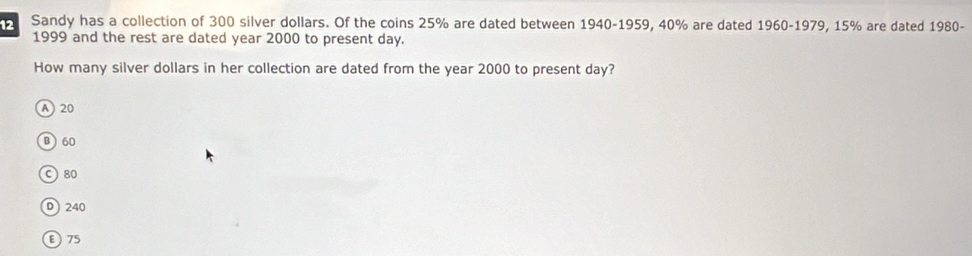 Sandy has a collection of 300 silver dollars. Of the coins 25% are dated between 1940-1959, 40% are dated 1960-1979, 15% are dated 1980-
1999 and the rest are dated year 2000 to present day.
How many silver dollars in her collection are dated from the year 2000 to present day?
A) 20
B 60
c) 80
D  240
ε 75