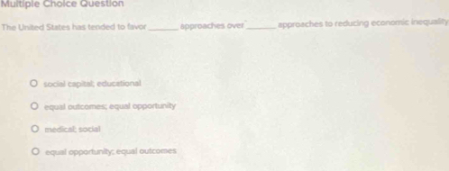 Question
The United States has tended to favor_ approaches over_ approaches to reducing economic inequality
social capital; educational
equial outcomes; equal opportunity
medical; social
equal opportunity; equal outcomes