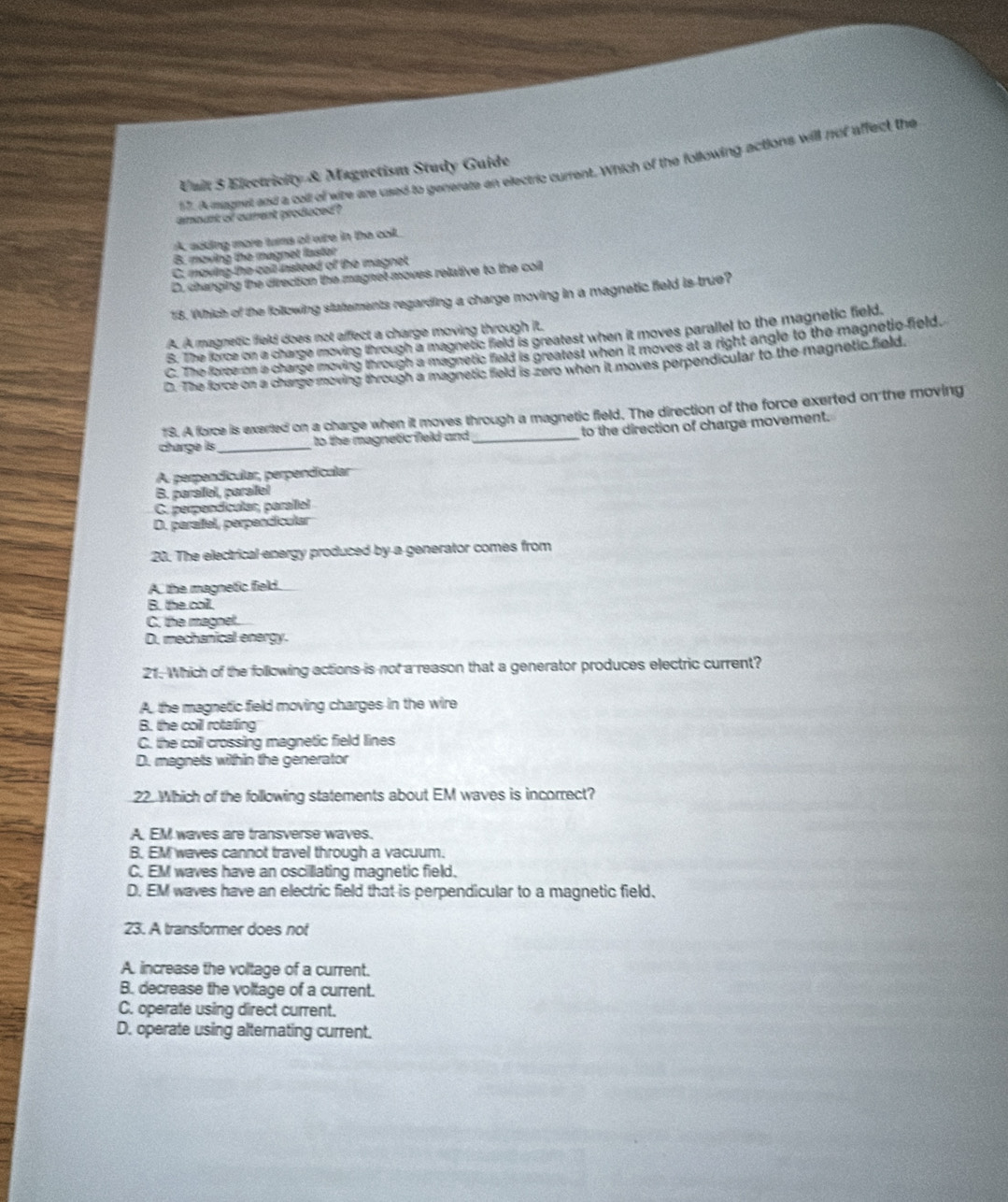A mugeet and a coll of whe are used to generate an electric current. Which of the following actions will not affect the
Unit 5 Electricity & Magnetism Study Guide
amount of curent produced ?
A. adding more turma of wire in the coil.
B. moving the magnet fastor
C. moving the call instead of the magnet
D. changing the direction the magnet moves relative to the coil
18. Which of the following statements regarding a charge moving in a magnetic field is true?
A. A magnetic field does not affect a charge moving through it.
S. The force on a charge moving through a magnetic field is greatest when it moves parallel to the magnetic field.
C. The force on a charge moving through a magnetic field is greatest when it moves at a right angle to the magnetio-field.
D. The force on a charge moving through a magnetic field is zero when it moves perpendicular to the magnetic field.
1S. A force is exerted on a charge when it moves through a magnetic field. The direction of the force exerted on the moving
charge is _to the magnetic field and _to the direction of charge movement.
A perpendícular, perpendicular
B. parallel, parallel
C. perpendícular, parallel
D. parañfel, perpendícular
20. The electrical energy produced by a generator comes from
A the magnetic field.
B. the coil.
C. the magnet.
D. mechanical energy.
21. Which of the following actions is not a reason that a generator produces electric current?
A. the magnetic field moving charges in the wire
B. the coil rotating
C. the coill crossing magnetic field lines
D. magnets within the generator
22. Which of the following statements about EM waves is incorrect?
A. EM waves are transverse waves.
B. EM waves cannot travel through a vacuum.
C. EM waves have an oscillating magnetic field.
D. EM waves have an electric field that is perpendicular to a magnetic field.
23. A transformer does not
A. increase the voltage of a current.
B. decrease the voltage of a current.
C. operate using direct current.
D. operate using alternating current.
