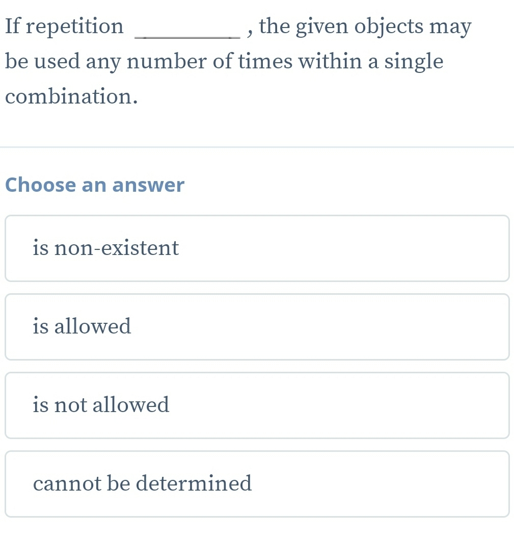 If repetition _, the given objects may
be used any number of times within a single
combination.
Choose an answer
is non-existent
is allowed
is not allowed
cannot be determined