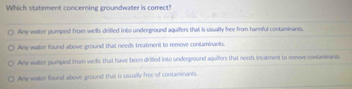 Which statement concerning groundwater is correct?
Any water pumped from wells drilled into underground aquifers that is usually free from harmful contaminants.
Any water found above ground that needs treatment to remove contaminants.
Any water pumped from wells that have been drilled into underground aquifers that needs treatment to remove contaminants.
Any water found above ground that is usually free of contaminants.