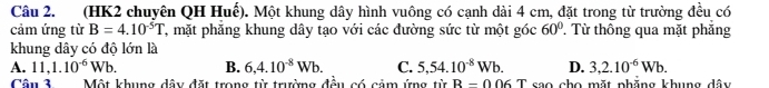 (HK2 chuyên QH Huế). Một khung dây hình vuông có cạnh dài 4 cm, đặt trong từ trường đều có
cảm ứng từ B=4.10^(-5)T T, mặt phăng khung dây tạo với các đường sức từ một góc 60° T Từ thông qua mặt phẳng
khung dây có độ lớn là
A. 11,1.10^(-6)Wb. B. 6,4.10^(-8)Wb. C. 5,54.10^(-8)Wb. D. 3,2.10^(-6)Wb. 
Cân 3 Một khung dây đặt trong từ trường đều có cảm ứng từ R=006T sao cho mặt phăng khung dây