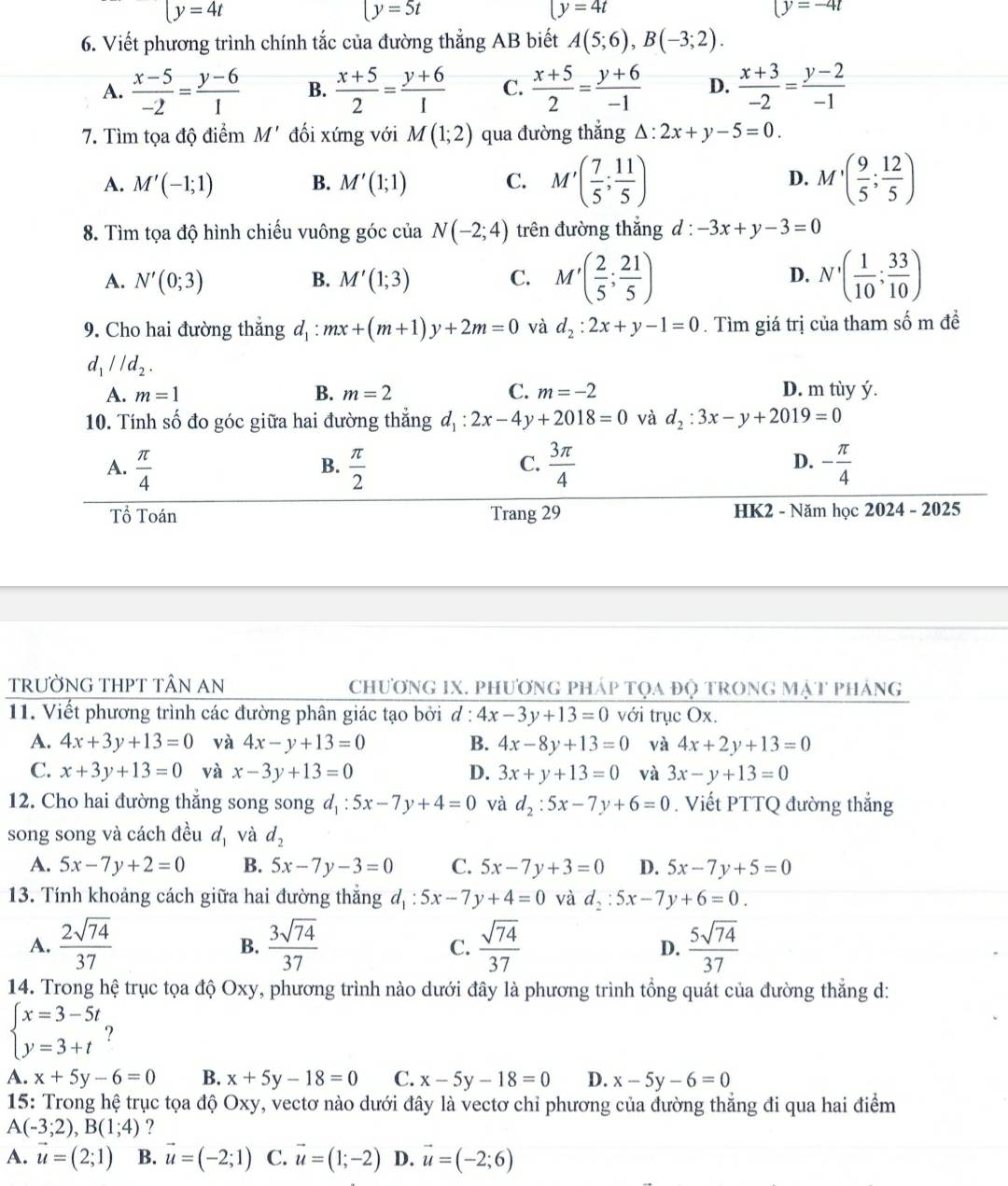 □ y=4t
y=5t
(y=4t
(y=-4t
6. Viết phương trình chính tắc của đường thẳng AB biết A(5;6),B(-3;2).
A.  (x-5)/-2 = (y-6)/1  B.  (x+5)/2 = (y+6)/1  C.  (x+5)/2 = (y+6)/-1  D.  (x+3)/-2 = (y-2)/-1 
7. Tìm tọa độ điểm M' đối xứng với M(1;2) qua đường thẳng △ :2x+y-5=0.
A. M'(-1;1) B. M'(1;1) C. M'( 7/5 ; 11/5 ) D. M'( 9/5 ; 12/5 )
8. Tìm tọa độ hình chiếu vuông góc của N(-2;4) trên đường thẳng d : -3x+y-3=0
A. N'(0;3) B. M'(1;3) C. M'( 2/5 ; 21/5 ) D. N'( 1/10 ; 33/10 )
9. Cho hai đường thẳng d_1:mx+(m+1)y+2m=0 và d_2:2x+y-1=0. Tìm giá trị của tham số m đề
d_1parallel d_2.
A. m=1 B. m=2 C. m=-2 D. m tùy ý.
10. Tính số đo góc giữa hai đường thắng d_1:2x-4y+2018=0 và d_2:3x-y+2019=0
A.  π /4   π /2   3π /4  - π /4 
B.
C.
D.
Tổ Toán Trang 29 HK2 - Năm học 2024 - 2025
TRƯỜNG THPT TÂN AN  chương IX. phương pháp tọa độ trong mật pháng
11. Viết phương trình các đường phân giác tạo bởi d: 4x-3y+13=0 với trục Ox.
A. 4x+3y+13=0 và 4x-y+13=0 B. 4x-8y+13=0 và 4x+2y+13=0
C. x+3y+13=0 và x-3y+13=0 D. 3x+y+13=0 và 3x-y+13=0
12. Cho hai đường thẳng song song d_1:5x-7y+4=0 và d_2:5x-7y+6=0. Viết PTTQ đường thẳng
song song và cách đều đ và d_2
A. 5x-7y+2=0 B. 5x-7y-3=0 C. 5x-7y+3=0 D. 5x-7y+5=0
13. Tính khoảng cách giữa hai đường thắng d_1:5x-7y+4=0 và d_2:5x-7y+6=0.
A.  2sqrt(74)/37   3sqrt(74)/37  C.  sqrt(74)/37  D.  5sqrt(74)/37 
B.
14. Trong hệ trục tọa độ Oxy, phương trình nào dưới đây là phương trình tổng quát của đường thẳng d:
beginarrayl x=3-5t y=3+tendarray. ?
A. x+5y-6=0 B. x+5y-18=0 C. x-5y-18=0 D. x-5y-6=0
15: Trong hệ trục tọa độ Oxy, vectơ nào dưới đây là vectơ chỉ phương của đường thẳng đi qua hai điểm
A(-3;2),B(1;4) ?
A. vector u=(2;1) B. vector u=(-2;1) C. vector u=(1;-2) D. vector u=(-2;6)