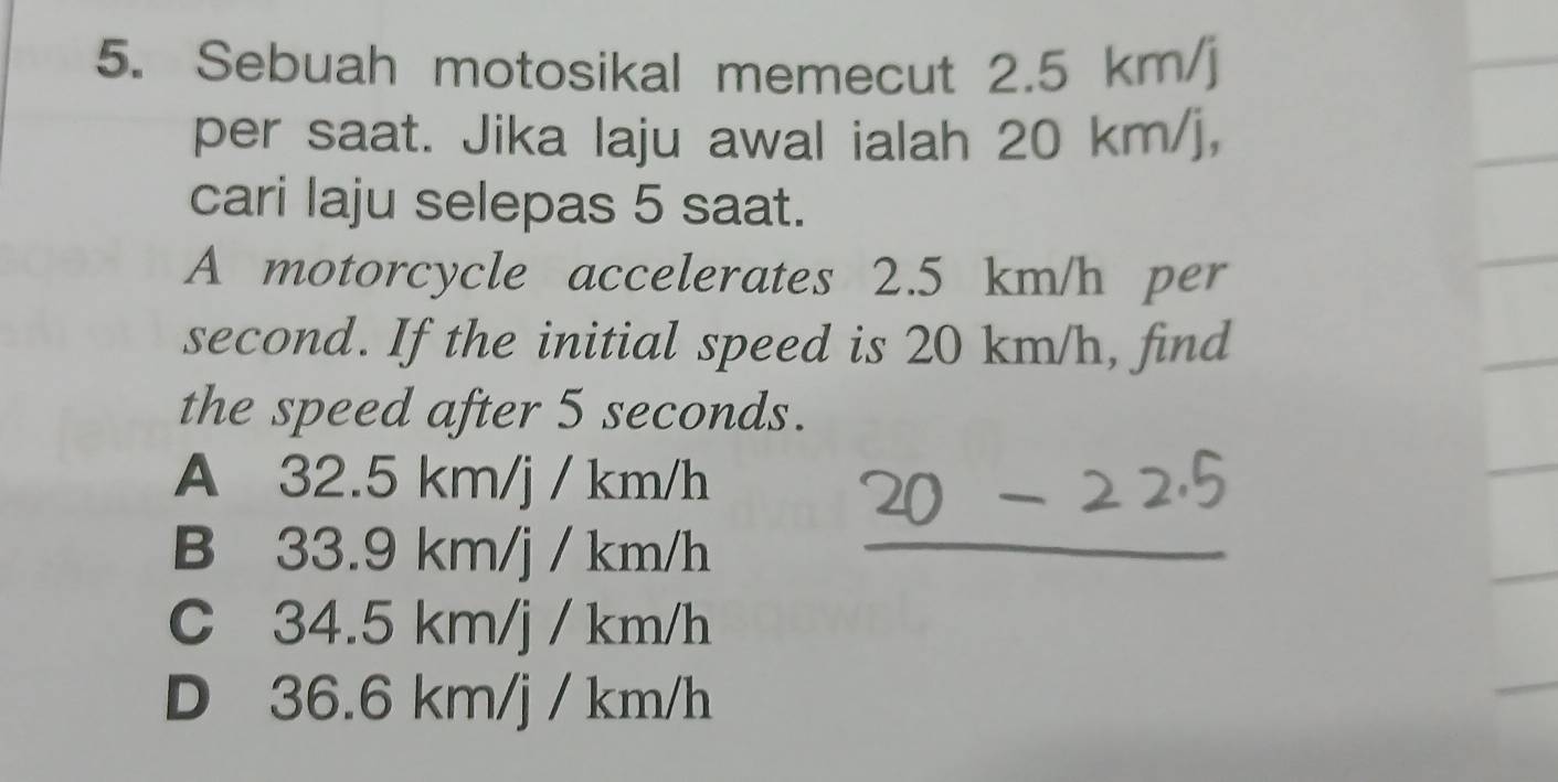 Sebuah motosikal memecut 2.5 km/j
per saat. Jika laju awal ialah 20 km/j,
cari laju selepas 5 saat.
A motorcycle accelerates 2.5 km/h per
second. If the initial speed is 20 km/h, find
the speed after 5 seconds.
A 32.5 km/j / km/h
B 33.9 km/j / km/h _
C 34.5 km/j / km/h
D 36.6 km/j / km/h