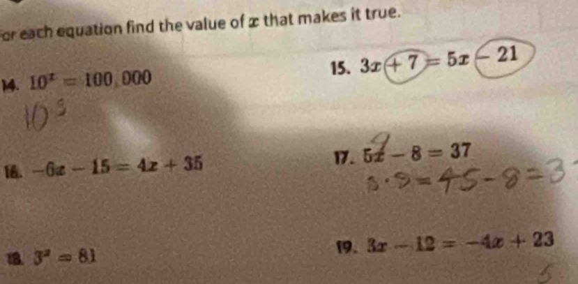 for each equation find the value of x that makes it true. 
15. 3x+7=5x-21
14. 10^x=100,000
16. -6x-15=4x+35
17. 5x-8=37
18. 3^2=81
19. 3x-12=-4x+23