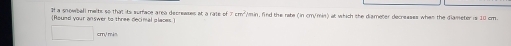 It a snowball meits so that its surface area decreases at a rate of 7
Round your answer to three decimal places Wmin, find the rate (in cm/min) at which the diameter decresses when the diameter is 10 cm.
cm³ mɨn