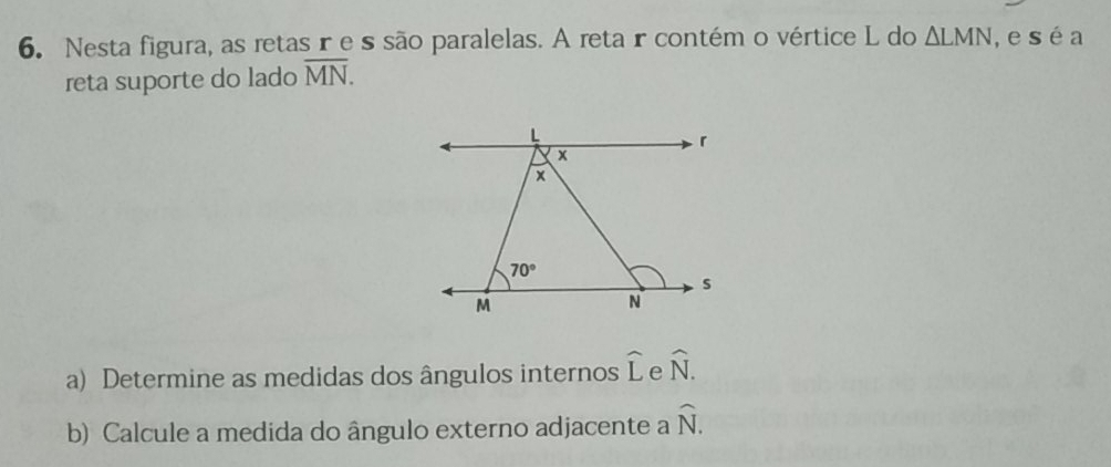 Nesta figura, as retas re ssão paralelas. A retar contém o vértice L do △ LMN , e s éa
reta suporte do lado overline MN.
a) Determine as medidas dos ângulos internos widehat L widehat N.
b) Calcule a medida do ângulo externo adjacente a widehat N.