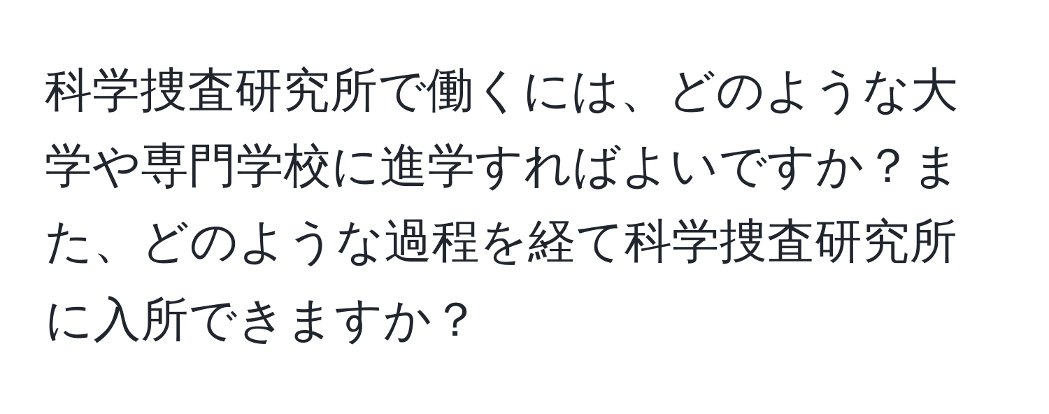 科学捜査研究所で働くには、どのような大学や専門学校に進学すればよいですか？また、どのような過程を経て科学捜査研究所に入所できますか？