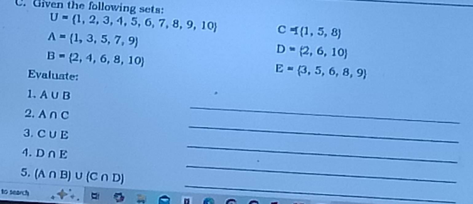 Given the following sets:
U= 1,2,3,4,5,6,7,8,9,10
A= 1,3,5,7,9
C= 1,5,8
B= 2,4,6,8,10
D= 2,6,10
Evaluate:
E= 3,5,6,8,9
1. A∪ B
2. A∩ C
_ 
3. C∪ E
_ 
_ 
4. D∩ E
_ 
5. (A∩ B) υ(C ∩ D)
10 search 
__